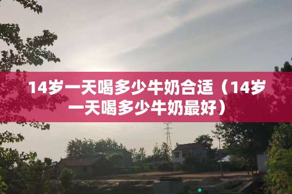 14岁一天喝多少牛奶合适（14岁一天喝多少牛奶最好）