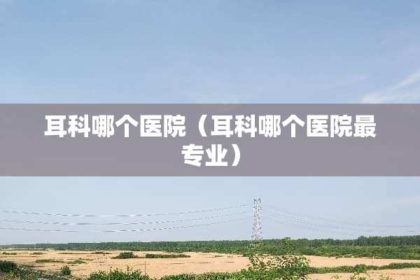 耳科哪个医院（耳科哪个医院最专业）