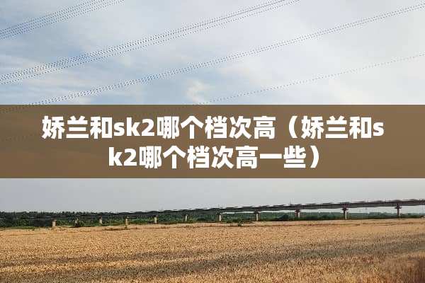 娇兰和sk2哪个档次高（娇兰和sk2哪个档次高一些）