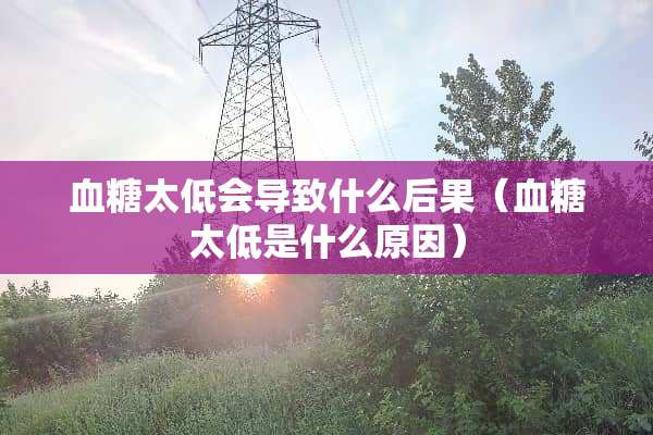 血糖太低会导致什么后果（血糖太低是什么原因）