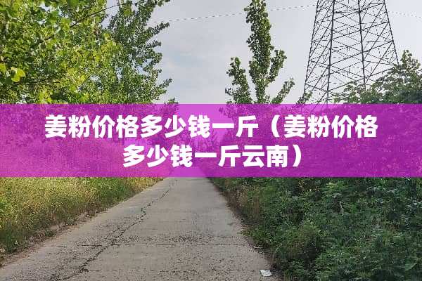 姜粉价格多少钱一斤（姜粉价格多少钱一斤云南）