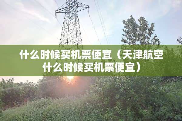 什么时候买机票便宜（天津航空什么时候买机票便宜）