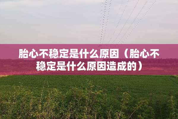 胎心不稳定是什么原因（胎心不稳定是什么原因造成的）