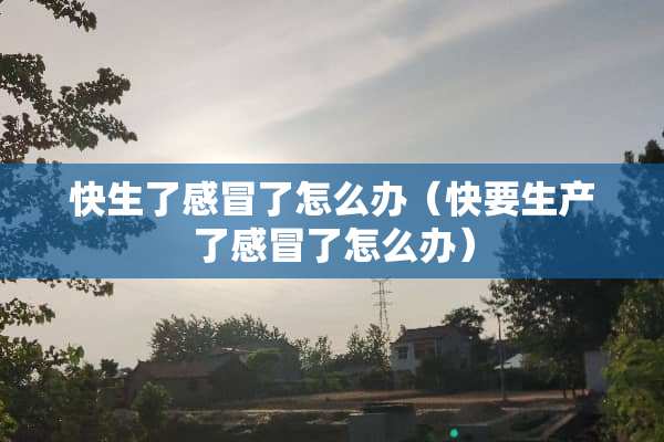 快生了感冒了怎么办（快要生产了感冒了怎么办）