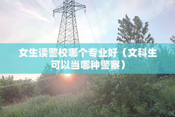 女生读警校哪个专业好（文科生可以当哪种**）