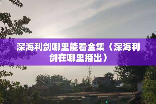 深海利剑哪里能看全集（深海利剑在哪里播出）