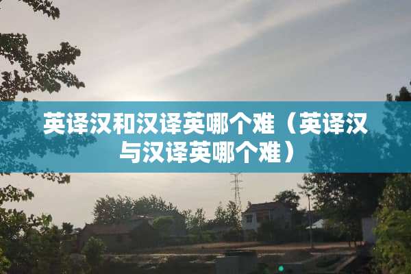英译汉和汉译英哪个难（英译汉与汉译英哪个难）