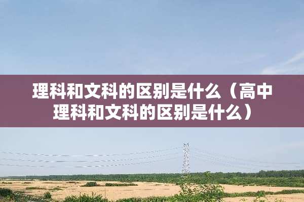 理科和文科的区别是什么（高中理科和文科的区别是什么）
