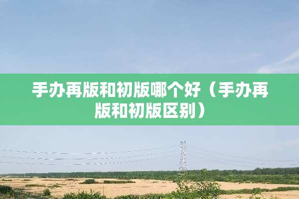 手办再版和初版哪个好（手办再版和初版区别）