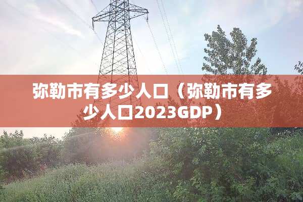 弥勒市有多少人口（弥勒市有多少人口2023GDP）