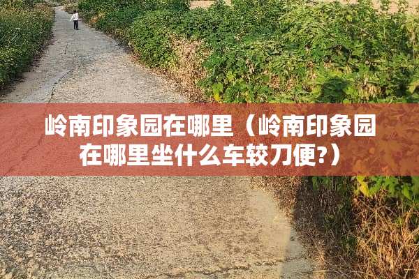 岭南印象园在哪里（岭南印象园在哪里坐什么车较刀便?）