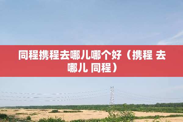 同程携程去哪儿哪个好（携程 去哪儿 同程）