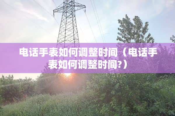 电话手表如何调整时间（电话手表如何调整时间?）