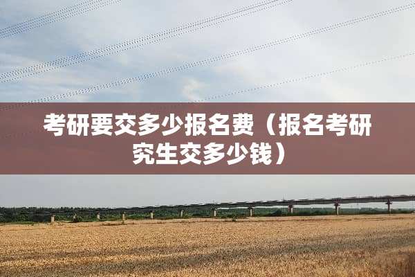 考研要交多少报名费（报名考研究生交多少钱）