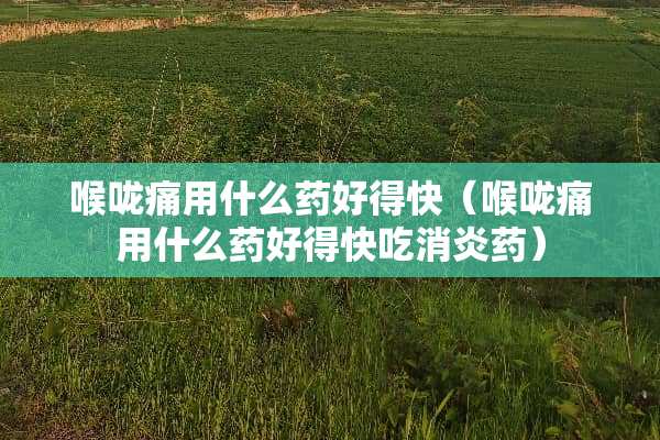 喉咙痛用什么药好得快（喉咙痛用什么药好得快吃消炎药）