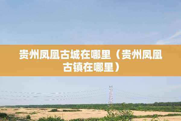 贵州凤凰古城在哪里（贵州凤凰古镇在哪里）