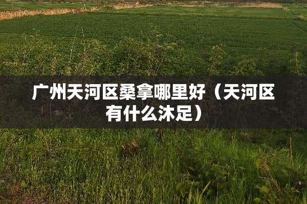广州天河区桑拿哪里好（天河区有什么沐足）