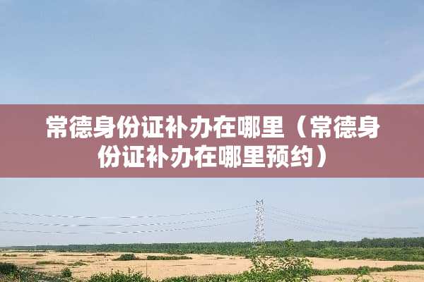 常德***补办在哪里（常德***补办在哪里预约）
