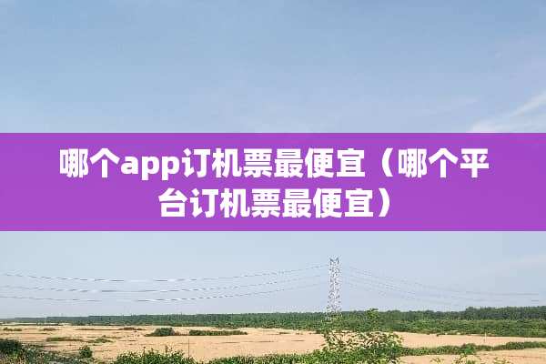 哪个app订机票最便宜（哪个平台订机票最便宜）