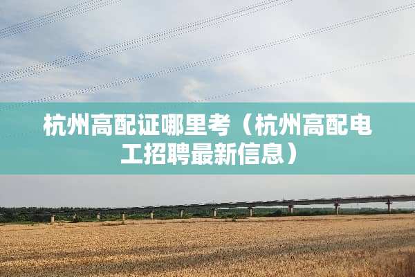 杭州高配证哪里考（杭州高配电工招聘最新信息）