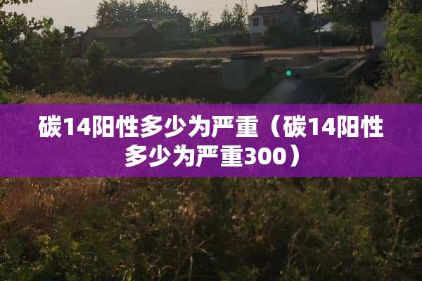 碳14阳性多少为严重（碳14阳性多少为严重300）