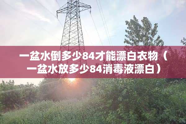 一盆水倒多少84才能漂白衣物（一盆水放多少84消毒液漂白）