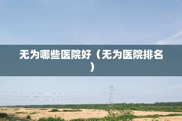 无为哪些医院好（无为医院排名）