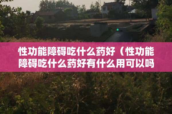 性功能障碍吃什么药好（性功能障碍吃什么药好有什么用可以吗）