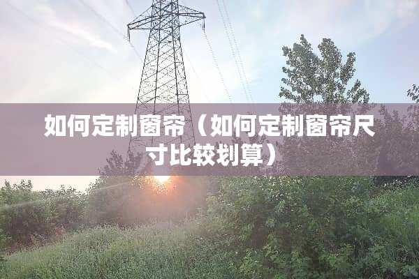 如何定制窗帘（如何定制窗帘尺寸比较划算）