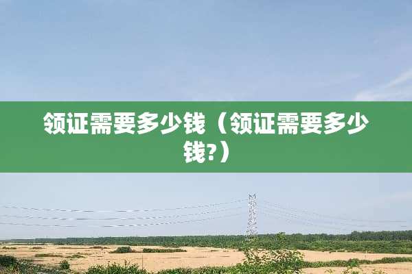 领证需要多少钱（领证需要多少钱?）