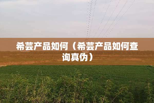希芸产品如何（希芸产品如何查询真伪）