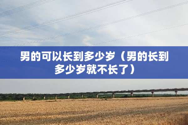 男的可以长到多少岁（男的长到多少岁就不长了）