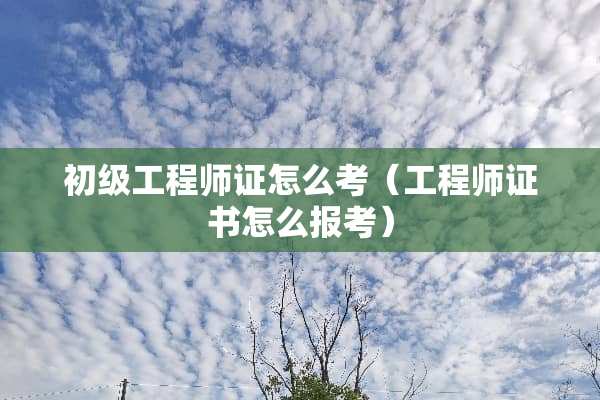 初级工程师证怎么考（工程师证书怎么报考）