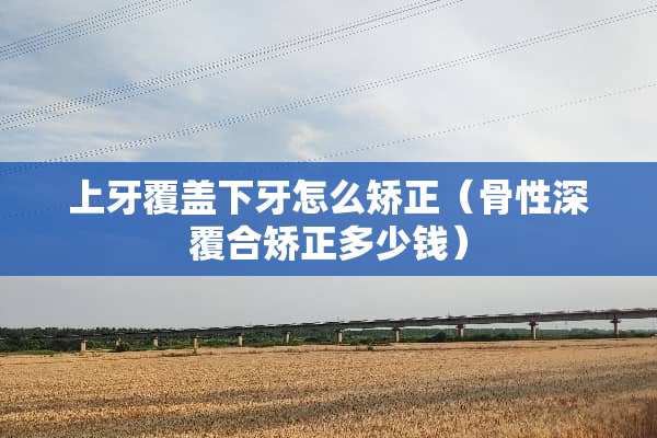 上牙覆盖下牙怎么矫正（骨性深覆合矫正多少钱）