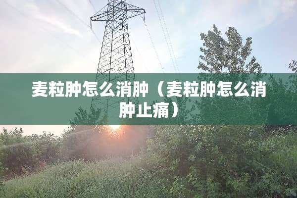 麦粒肿怎么消肿（麦粒肿怎么消肿止痛）