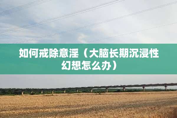 如何戒除意*（大脑长期沉浸性幻想怎么办）