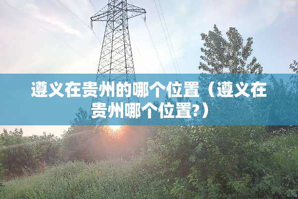 遵义在贵州的哪个位置（遵义在贵州哪个位置?）