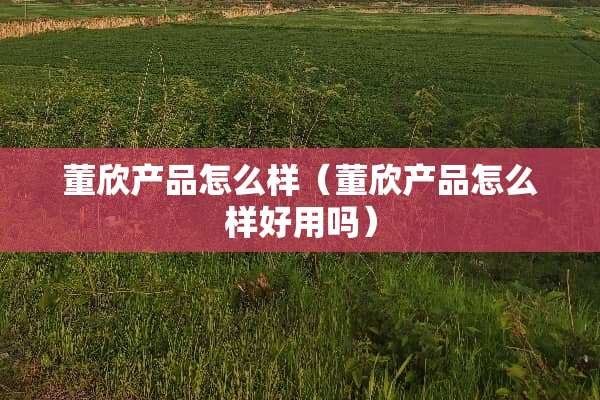 董欣产品怎么样（董欣产品怎么样好用吗）