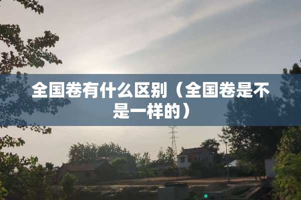 全国卷有什么区别（全国卷是不是一样的）