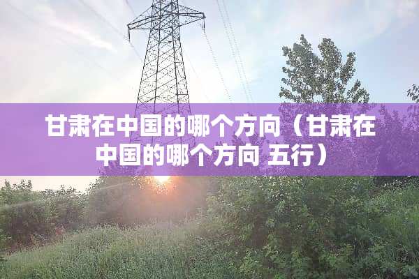 甘肃在中国的哪个方向（甘肃在中国的哪个方向 五行）