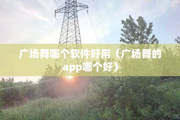 广场舞哪个软件好用（广场舞的app哪个好）