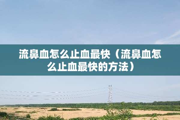 流鼻血怎么止血最快（流鼻血怎么止血最快的方法）
