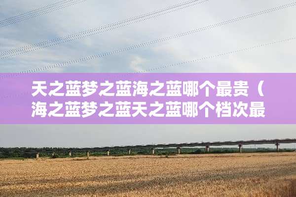 天之蓝梦之蓝海之蓝哪个最贵（海之蓝梦之蓝天之蓝哪个档次最高）