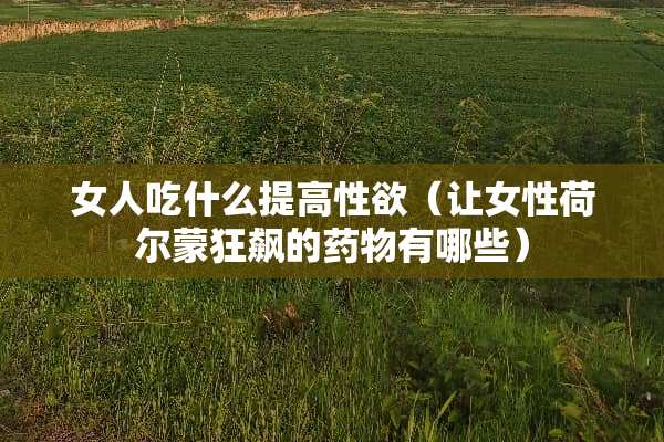 女人吃什么提高性欲（让女性荷尔蒙狂飙的药物有哪些）