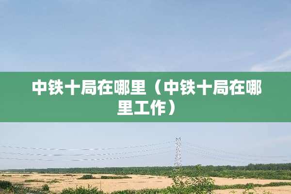 中铁十局在哪里（中铁十局在哪里工作）