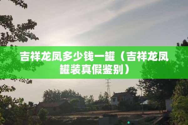 吉祥龙凤多少钱一罐（吉祥龙凤罐装真假鉴别）
