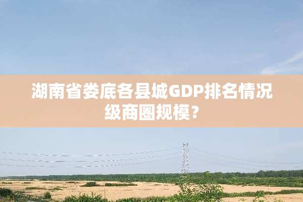 湖南省娄底各县城GDP排名情况级商圈规模？