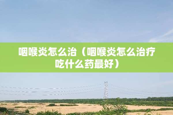 咽喉炎怎么治（咽喉炎怎么治疗吃什么药最好）