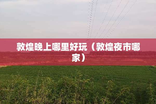 敦煌晚上哪里好玩（敦煌夜市哪家）