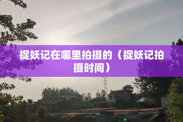 捉妖记在哪里拍摄的（捉妖记拍摄时间）